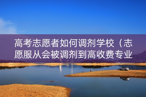 高考志愿者如何调剂学校（志愿服从会被调剂到高收费专业吗）