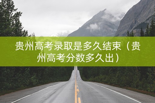 贵州高考录取是多久结束（贵州高考分数多久出）