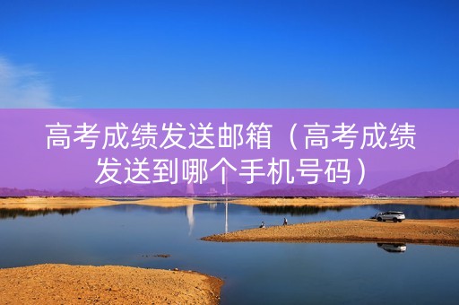 高考成绩发送邮箱（高考成绩发送到哪个手机号码）