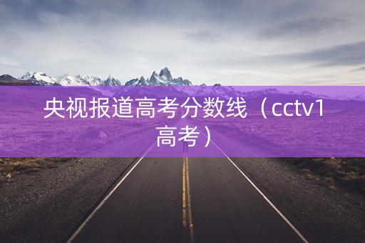 央视报道高考分数线（cctv1高考）