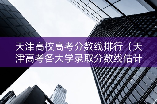 天津高校高考分数线排行（天津高考各大学录取分数线估计）