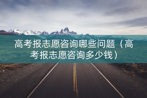 高考报志愿咨询哪些问题（高考报志愿咨询多少钱）