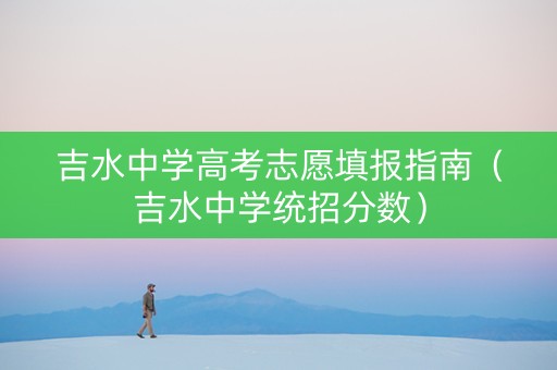 吉水中学高考志愿填报指南（吉水中学统招分数）