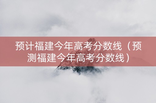 预计福建今年高考分数线（预测福建今年高考分数线）