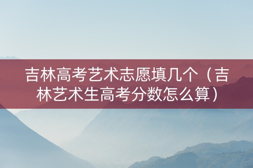 吉林高考艺术志愿填几个（吉林艺术生高考分数怎么算）