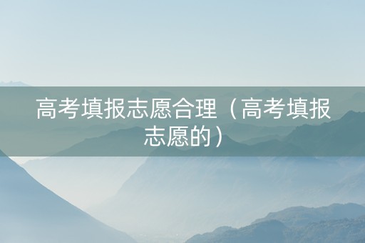 高考填报志愿合理（高考填报志愿的）