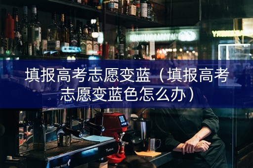 填报高考志愿变蓝（填报高考志愿变蓝色怎么办）