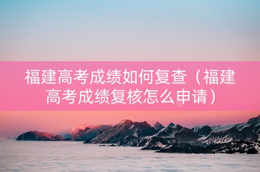 福建高考成绩如何复查（福建高考成绩复核怎么申请）