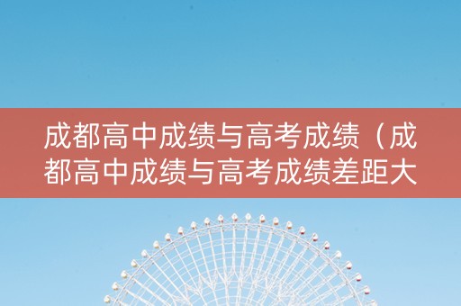 成都高中成绩与高考成绩（成都高中成绩与高考成绩差距大吗）
