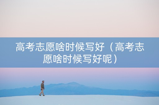 高考志愿啥时候写好（高考志愿啥时候写好呢）