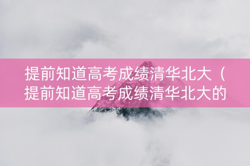 提前知道高考成绩清华北大（提前知道高考成绩清华北大的人）