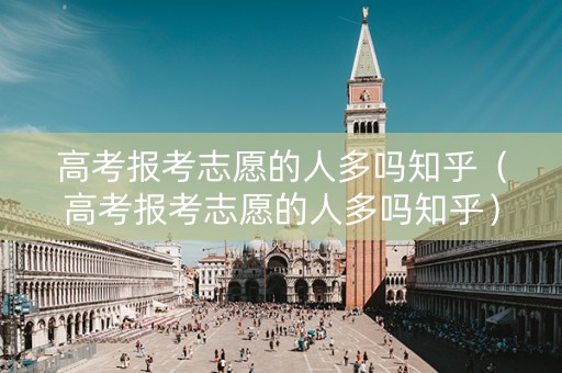 高考报考志愿的人多吗知乎（高考报考志愿的人多吗知乎）