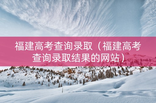 福建高考查询录取（福建高考查询录取结果的网站）