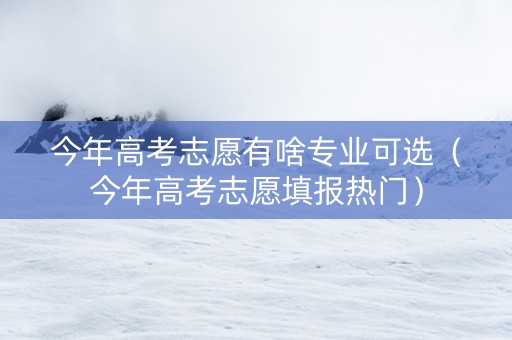 今年高考志愿有啥专业可选（今年高考志愿填报热门）