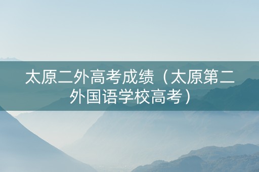 太原二外高考成绩（太原第二外国语学校高考）