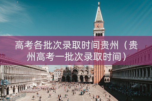 高考各批次录取时间贵州（贵州高考一批次录取时间）