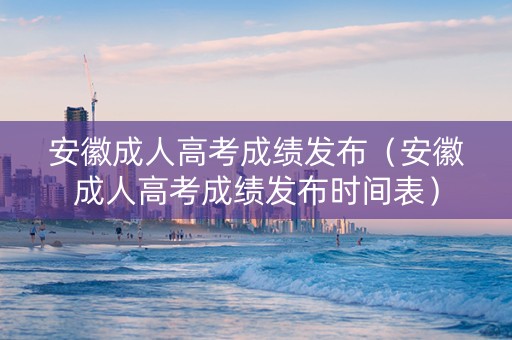 安徽成人高考成绩发布（安徽成人高考成绩发布时间表）