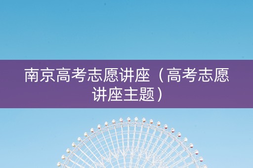 南京高考志愿讲座（高考志愿讲座主题）