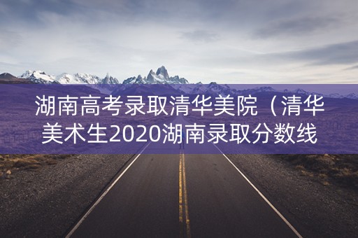 湖南高考录取清华美院（清华美术生2020湖南录取分数线）