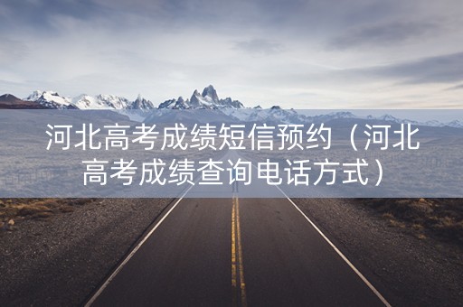 河北高考成绩短信预约（河北高考成绩查询电话方式）