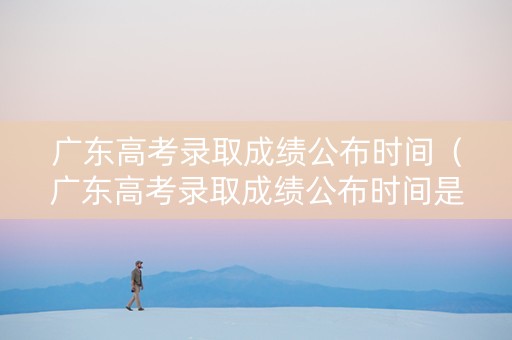 广东高考录取成绩公布时间（广东高考录取成绩公布时间是几号）
