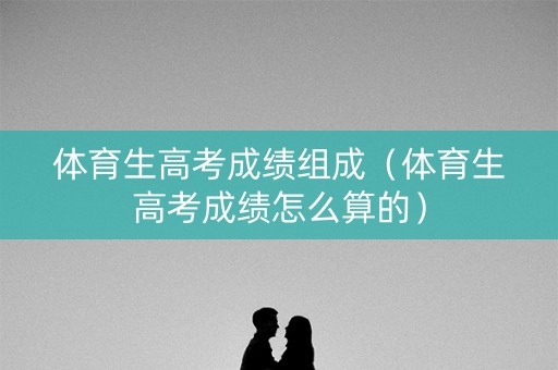 体育生高考成绩组成（体育生高考成绩怎么算的）