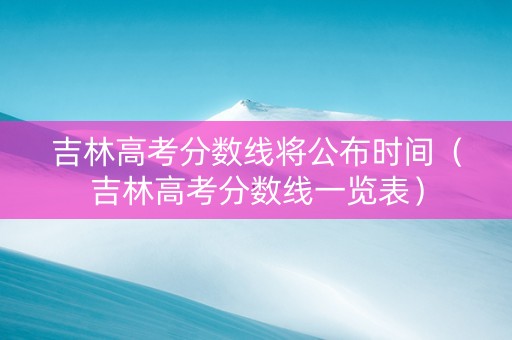 吉林高考分数线将公布时间（吉林高考分数线一览表）