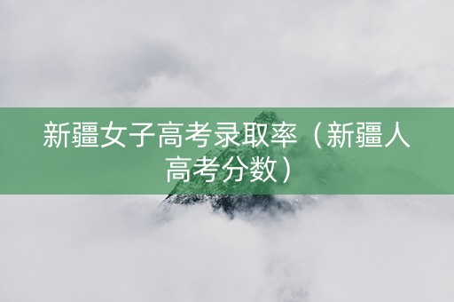 新疆女子高考录取率（新疆人高考分数）