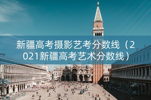 新疆高考摄影艺考分数线（2021新疆高考艺术分数线）
