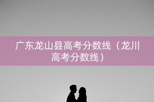 广东龙山县高考分数线（龙川高考分数线）