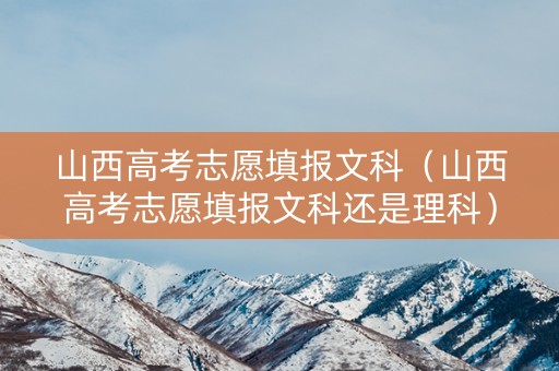 山西高考志愿填报文科（山西高考志愿填报文科还是理科）