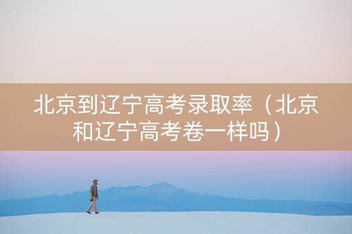 北京到辽宁高考录取率（北京和辽宁高考卷一样吗）