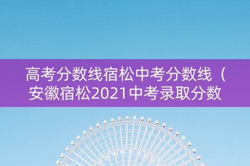 高考分数线宿松中考分数线（安徽宿松2021中考录取分数线）