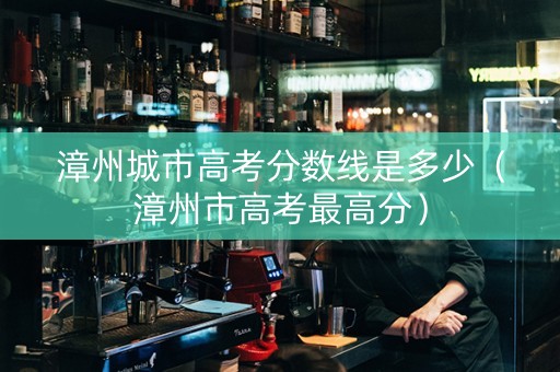 漳州城市高考分数线是多少（漳州市高考最高分）