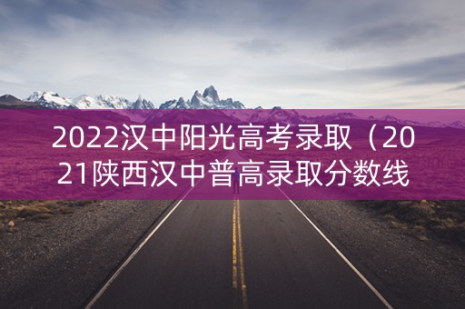 2022汉中阳光高考录取（2021陕西汉中普高录取分数线）