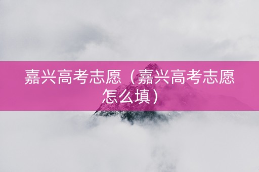 嘉兴高考志愿（嘉兴高考志愿怎么填）