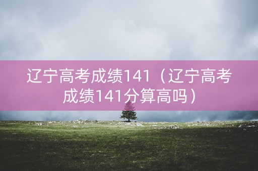 辽宁高考成绩141（辽宁高考成绩141分算高吗）