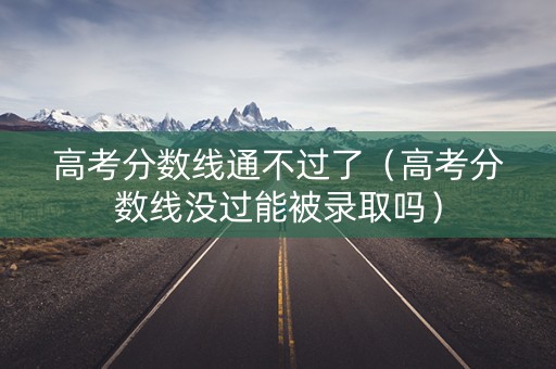 高考分数线通不过了（高考分数线没过能被录取吗）