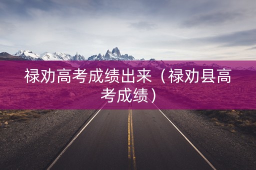 禄劝高考成绩出来（禄劝县高考成绩）