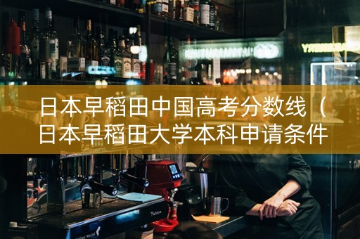日本早稻田中国高考分数线（日本早稻田大学本科申请条件和高中成绩有关吗）