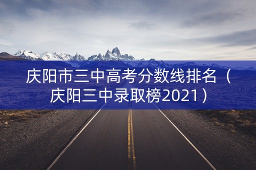庆阳市三中高考分数线排名（庆阳三中录取榜2021）