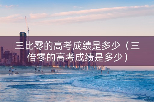 三比零的高考成绩是多少（三倍零的高考成绩是多少）