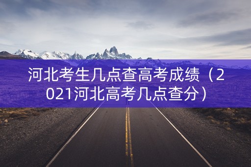 河北考生几点查高考成绩（2021河北高考几点查分）