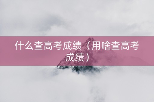 什么查高考成绩（用啥查高考成绩）