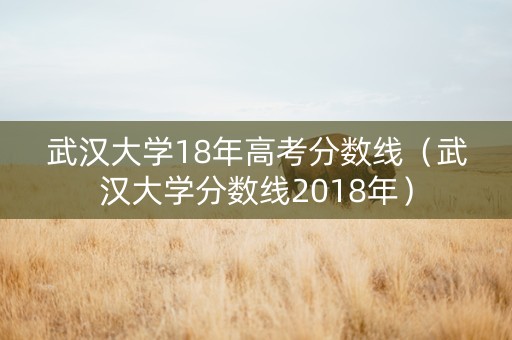 武汉大学18年高考分数线（武汉大学分数线2018年）