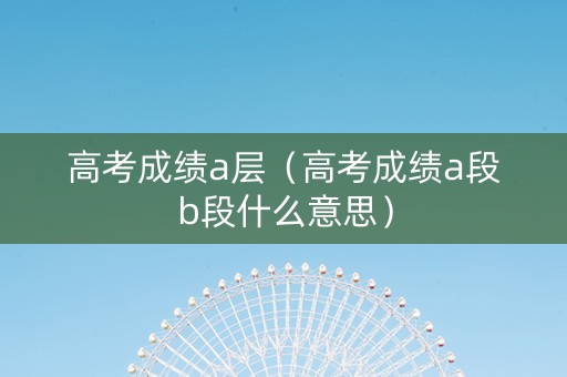 高考成绩a层（高考成绩a段b段什么意思）