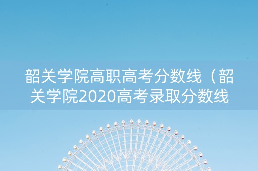 韶关学院高职高考分数线（韶关学院2020高考录取分数线）