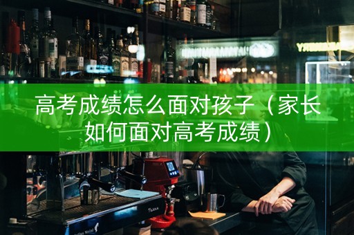 高考成绩怎么面对孩子（家长如何面对高考成绩）