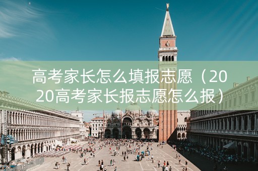 高考家长怎么填报志愿（2020高考家长报志愿怎么报）
