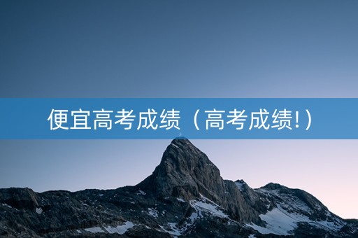 便宜高考成绩（高考成绩!）